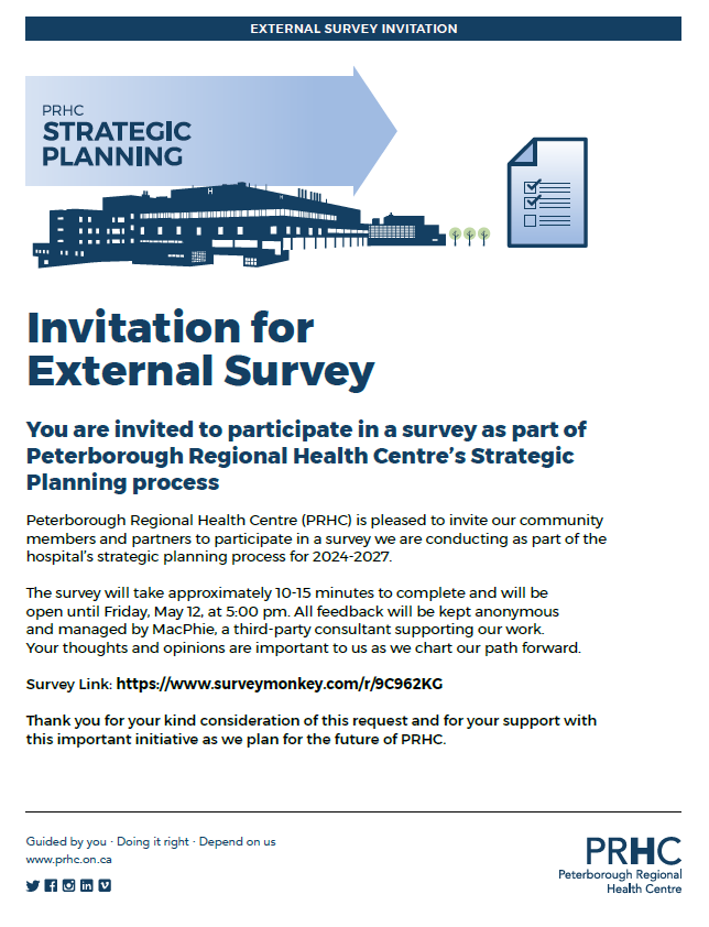 You are invited to participate in a survey as part of Peterborough Regional Health Centre’s (PRHC) Strategic Planning process. PRHC is pleased to invite our community members and partners to participate in a survey we are conducting as part of the hospital’s strategic planning process for 2024-2027. The survey will take approximately 10-15 minutes to complete and will be open until Friday, May 12, at 5:00 p.m. All feedback will be kept anonymous and managed by MacPhie, a third-party consultant supporting our work. Your thoughts and opinions are important to us as we chart our path forward. Survey Link: https://www.surveymonkey.com/r/9C962KG Thank you for your kind consideration of this request and for your support with this important initiative as we plan for the future of PRHC!